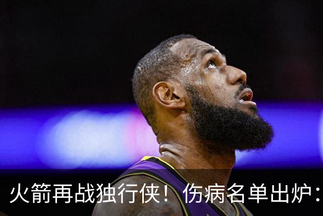 火箭再战独行侠！伤病名单出炉：谢泼德+亚当斯休战，申京+新援有望复出