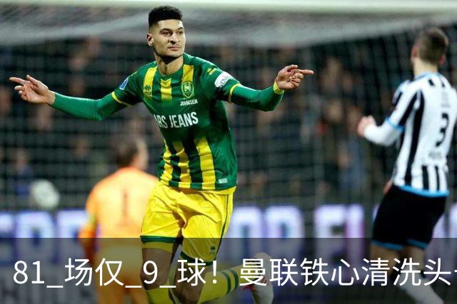 81 场仅 9 球！曼联铁心清洗头号水货！红魔补强锁定英超神锋